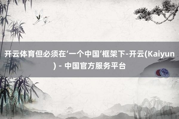 开云体育但必须在‘一个中国’框架下-开云(Kaiyun) - 中国官方服务平台