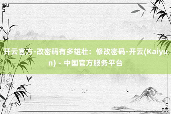 开云官方-改密码有多雄壮：修改密码-开云(Kaiyun) - 中国官方服务平台