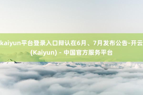 kaiyun平台登录入口辩认在6月、7月发布公告-开云(Kaiyun) - 中国官方服务平台