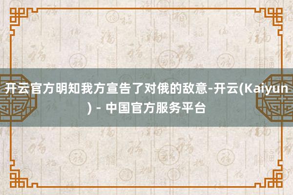 开云官方明知我方宣告了对俄的敌意-开云(Kaiyun) - 中国官方服务平台