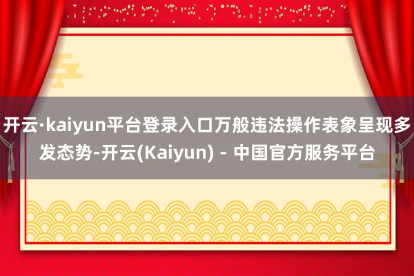 开云·kaiyun平台登录入口万般违法操作表象呈现多发态势-开云(Kaiyun) - 中国官方服务平台