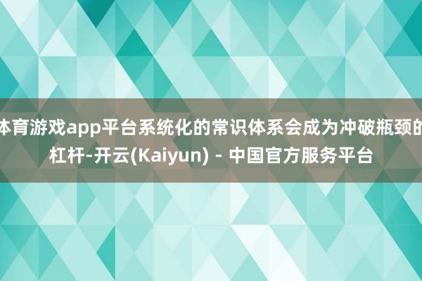 体育游戏app平台系统化的常识体系会成为冲破瓶颈的杠杆-开云(Kaiyun) - 中国官方服务平台