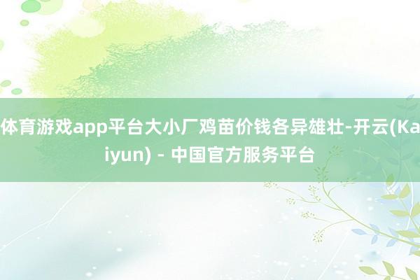 体育游戏app平台大小厂鸡苗价钱各异雄壮-开云(Kaiyun) - 中国官方服务平台