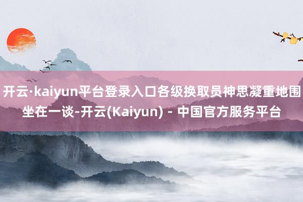 开云·kaiyun平台登录入口各级换取员神思凝重地围坐在一谈-开云(Kaiyun) - 中国官方服务平台