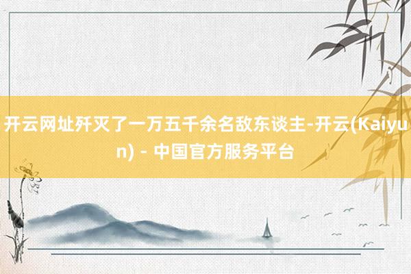 开云网址歼灭了一万五千余名敌东谈主-开云(Kaiyun) - 中国官方服务平台