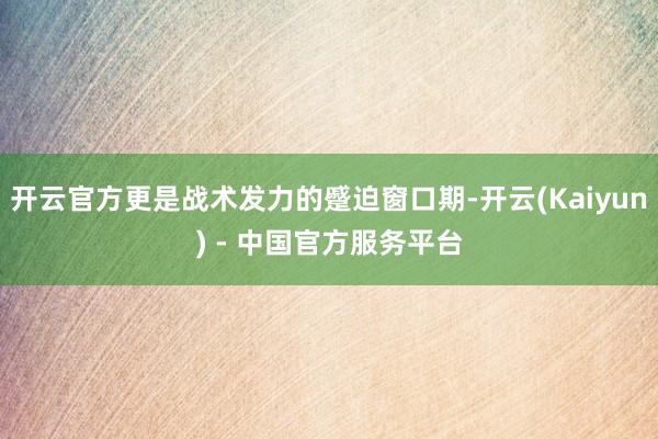 开云官方更是战术发力的蹙迫窗口期-开云(Kaiyun) - 中国官方服务平台