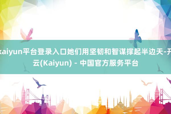 kaiyun平台登录入口她们用坚韧和智谋撑起半边天-开云(Kaiyun) - 中国官方服务平台