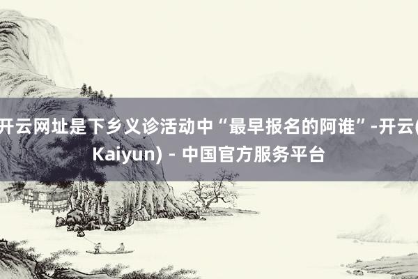 开云网址是下乡义诊活动中“最早报名的阿谁”-开云(Kaiyun) - 中国官方服务平台