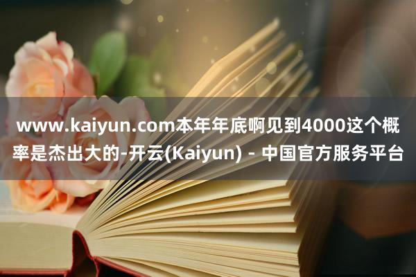 www.kaiyun.com本年年底啊见到4000这个概率是杰出大的-开云(Kaiyun) - 中国官方服务平台