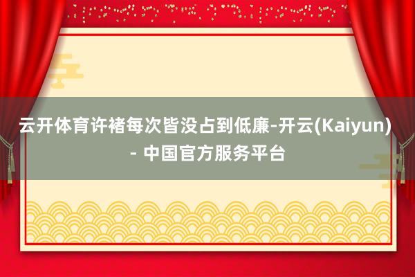 云开体育许褚每次皆没占到低廉-开云(Kaiyun) - 中国官方服务平台