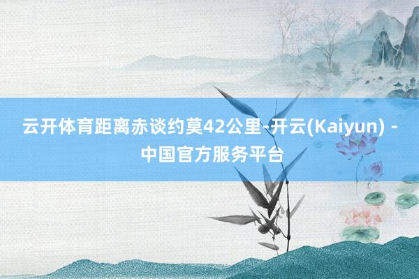 云开体育距离赤谈约莫42公里-开云(Kaiyun) - 中国官方服务平台