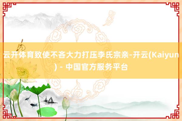 云开体育致使不吝大力打压李氏宗亲-开云(Kaiyun) - 中国官方服务平台