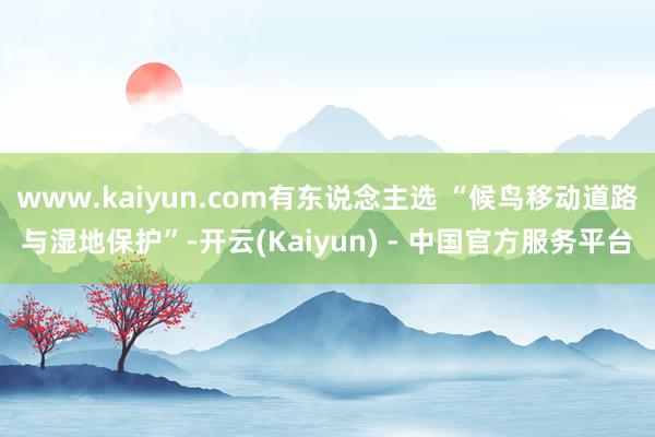 www.kaiyun.com有东说念主选 “候鸟移动道路与湿地保护”-开云(Kaiyun) - 中国官方服务平台