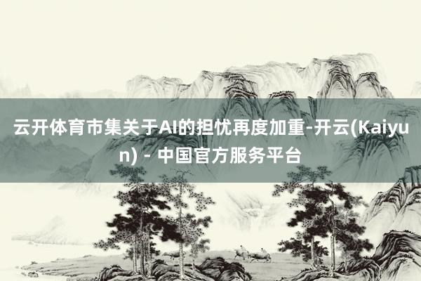 云开体育市集关于AI的担忧再度加重-开云(Kaiyun) - 中国官方服务平台