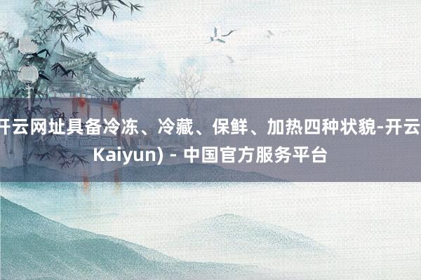 开云网址具备冷冻、冷藏、保鲜、加热四种状貌-开云(Kaiyun) - 中国官方服务平台
