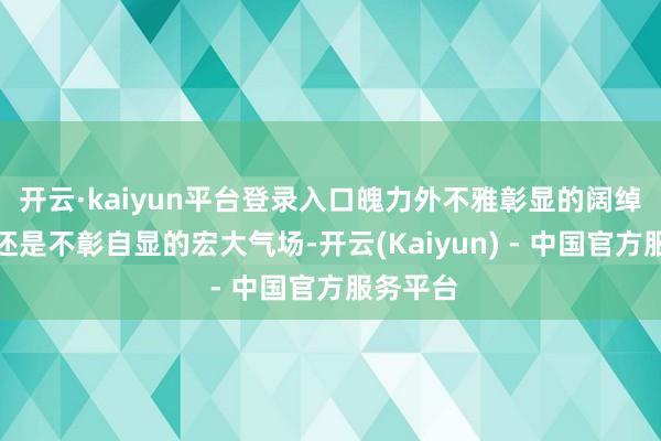 开云·kaiyun平台登录入口魄力外不雅彰显的阔绰质感?还是不彰自显的宏大气场-开云(Kaiyun) - 中国官方服务平台