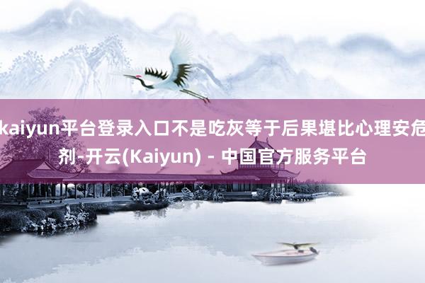 kaiyun平台登录入口不是吃灰等于后果堪比心理安危剂-开云(Kaiyun) - 中国官方服务平台