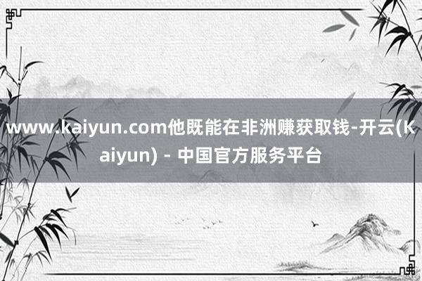 www.kaiyun.com他既能在非洲赚获取钱-开云(Kaiyun) - 中国官方服务平台