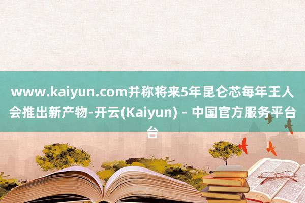 www.kaiyun.com并称将来5年昆仑芯每年王人会推出新产物-开云(Kaiyun) - 中国官方服务平台