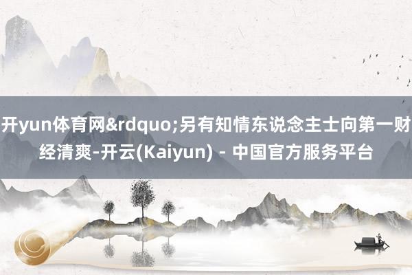 开yun体育网&rdquo;另有知情东说念主士向第一财经清爽-开云(Kaiyun) - 中国官方服务平台
