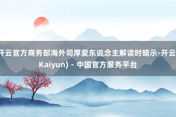 开云官方商务部海外司厚爱东说念主解读时暗示-开云(Kaiyun) - 中国官方服务平台