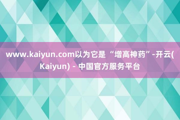 www.kaiyun.com以为它是 “增高神药”-开云(Kaiyun) - 中国官方服务平台