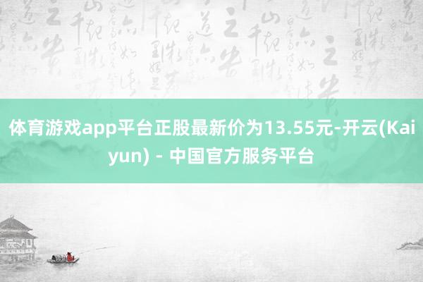 体育游戏app平台正股最新价为13.55元-开云(Kaiyun) - 中国官方服务平台