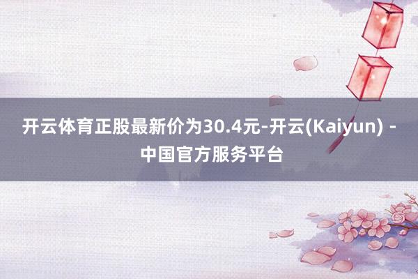 开云体育正股最新价为30.4元-开云(Kaiyun) - 中国官方服务平台