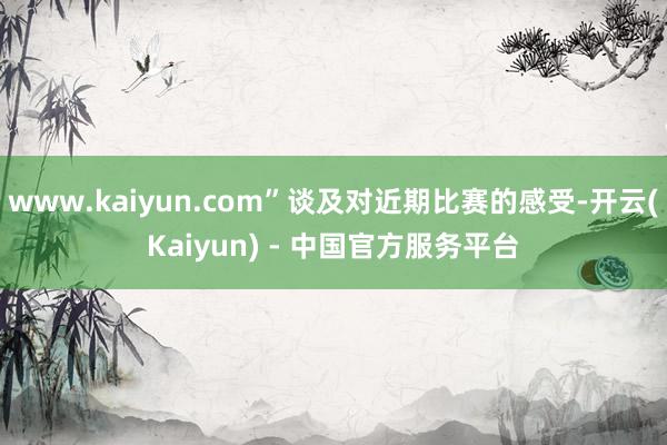 www.kaiyun.com”谈及对近期比赛的感受-开云(Kaiyun) - 中国官方服务平台