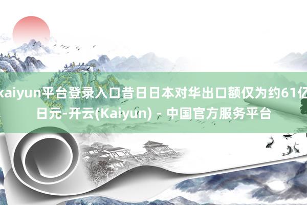 kaiyun平台登录入口昔日日本对华出口额仅为约61亿日元-开云(Kaiyun) - 中国官方服务平台
