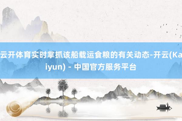 云开体育实时掌抓该船载运食粮的有关动态-开云(Kaiyun) - 中国官方服务平台