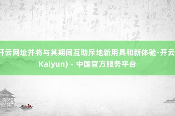 开云网址并将与其期间互助斥地新用具和新体验-开云(Kaiyun) - 中国官方服务平台