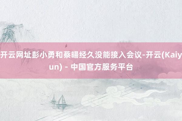 开云网址彭小勇和蔡暘经久没能接入会议-开云(Kaiyun) - 中国官方服务平台