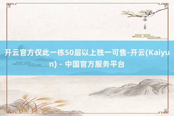 开云官方仅此一栋50层以上独一可售-开云(Kaiyun) - 中国官方服务平台
