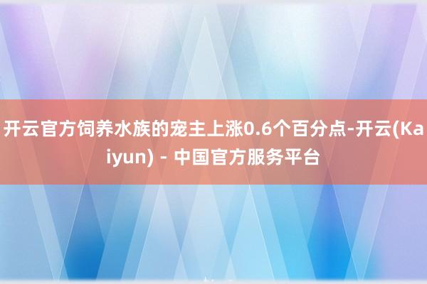 开云官方饲养水族的宠主上涨0.6个百分点-开云(Kaiyun) - 中国官方服务平台