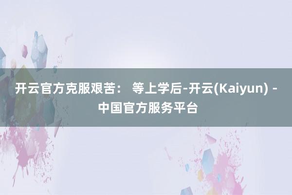 开云官方克服艰苦： 等上学后-开云(Kaiyun) - 中国官方服务平台