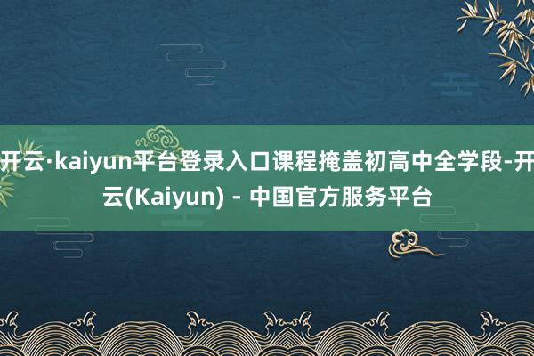 开云·kaiyun平台登录入口课程掩盖初高中全学段-开云(Kaiyun) - 中国官方服务平台