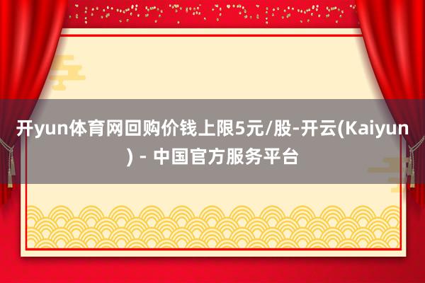 开yun体育网回购价钱上限5元/股-开云(Kaiyun) - 中国官方服务平台