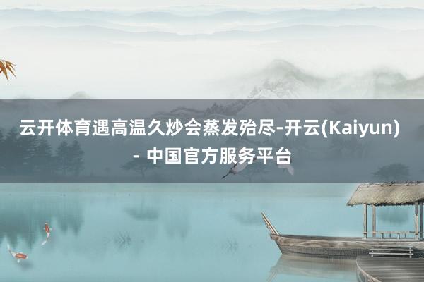 云开体育遇高温久炒会蒸发殆尽-开云(Kaiyun) - 中国官方服务平台
