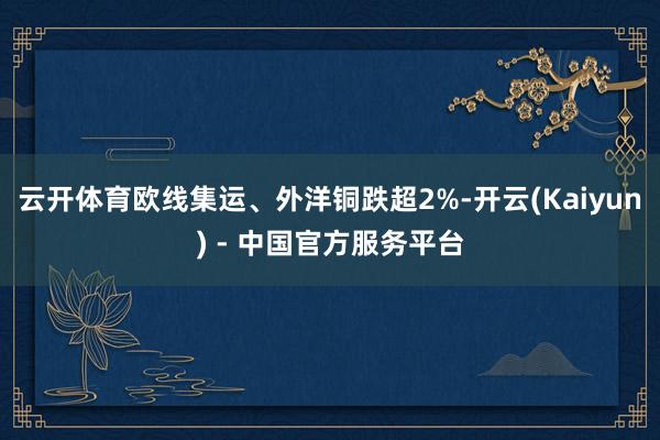 云开体育欧线集运、外洋铜跌超2%-开云(Kaiyun) - 中国官方服务平台