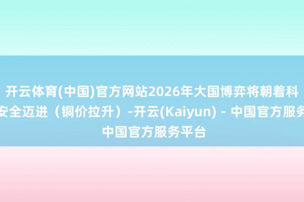 开云体育(中国)官方网站2026年大国博弈将朝着科技和安全迈进（铜价拉升）-开云(Kaiyun) - 中国官方服务平台